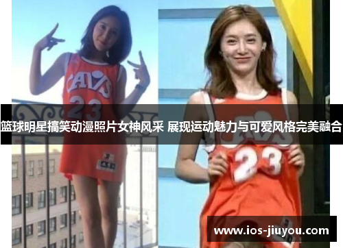 篮球明星搞笑动漫照片女神风采 展现运动魅力与可爱风格完美融合